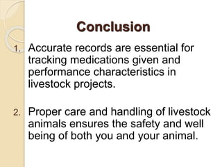 1. Accurate records are essential for
tracking medications given and
performance characteristics in
livestock projects.
2. Proper care and handling of livestock
animals ensures the safety and well
being of both you and your animal.
Conclusion
 