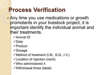 Process Verification
Any time you use medications or growth
promotants in your livestock project, it is
important identify the individual animal and
their treatments.
Animal ID
Date
Product
Dosage
Method of treatment (I.M., S.Q., I.V.)
Location of injection (neck)
Who administered it
Withdrawal times (label)
 