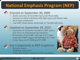 13
National Emphasis Program (NEP)National Emphasis Program (NEP)
Enacted on September 30, 2009
– Assess accuracy of recorded injury and illness data
– Focuses on select industries with high injury and illness rates
– 40 or more employees
– Low DART (Days Away, Restricted, or Transferred) rates
Key Components to NEP Inspection
– Records review
– Employee interviews
– Safety and health inspection of the workplace
Updated on September 28, 2010
– Expansion of industries included in NEP, with a
new focus on manufacturing industries
– Elimination of the DART rate cap of 4.2. New
inspection DART target rate between 4.2 – 8.0
– A new focus on CY 2008 and CY 2009
www.MSDSonline.com 1.888.362.2007
 