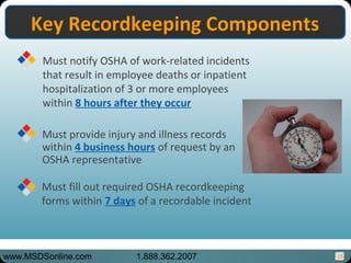 15
Key Recordkeeping ComponentsKey Recordkeeping Components
Must provide injury and illness records
within 4 business hours of request by an
OSHA representative
Must notify OSHA of work-related incidents
that result in employee deaths or inpatient
hospitalization of 3 or more employees
within 8 hours after they occur
Must fill out required OSHA recordkeeping
forms within 7 days of a recordable incident
www.MSDSonline.com 1.888.362.2007
 