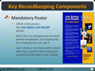 22
Key Recordkeeping ComponentsKey Recordkeeping Components
Mandatory Poster
 OSHA 3165 poster,
the Job Safety and Health
poster
 Must be in a conspicuous location
where employees and applicants
for employment can see it
 Each state or territory with a state
plan has a poster that employers
covered by the plan must display
www.MSDSonline.com 1.888.362.2007
 