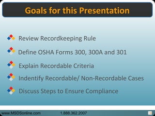 3
Goals for this PresentationGoals for this Presentation
Review Recordkeeping Rule
Define OSHA Forms 300, 300A and 301
Explain Recordable Criteria
Indentify Recordable/ Non-Recordable Cases
Discuss Steps to Ensure Compliance
www.MSDSonline.com 1.888.362.2007
 