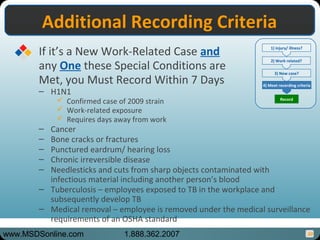 30
Additional Recording CriteriaAdditional Recording Criteria
If it’s a New Work-Related Case and
any One these Special Conditions are
Met, you Must Record Within 7 Days
– H1N1
 Confirmed case of 2009 strain
 Work-related exposure
 Requires days away from work
– Cancer
– Bone cracks or fractures
– Punctured eardrum/ hearing loss
– Chronic irreversible disease
– Needlesticks and cuts from sharp objects contaminated with
infectious material including another person’s blood
– Tuberculosis – employees exposed to TB in the workplace and
subsequently develop TB
– Medical removal – employee is removed under the medical surveillance
requirements of an OSHA standard
1) injury/ illness?
2) Work related?
3) New case?
4) Meet recording criteria
Record
www.MSDSonline.com 1.888.362.2007
 
