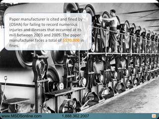 46
Paper manufacturer is cited and fined by
(OSHA) for failing to record numerous
injuries and illnesses that occurred at its
mill between 2003 and 2005. The paper
manufacturer faces a total of $170,000 in
fines.
www.MSDSonline.com 1.888.362.2007
 
