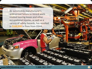 47
An automobile manufacturer’s
widespread failure to record work-
related hearing losses and other
occupational injuries, as well as a
variety of safety hazards, has resulted
in $160,000 in fines from OSHA.
www.MSDSonline.com 1.888.362.2007
Photo credit: Ford Motor Company
 