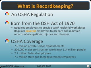 7
An OSHA Regulation
Born from the OSH Act of 1970
– Requires employers to provide safe/ healthful workplaces
– Requires covered employers to prepare and maintain
records of occupational injuries and illnesses
OSHA Coverage
– 7.5 million private sector establishments
– 200,000 major construction worksites/ 114 million people
– 2.7 million federal employees
– 7.7 million state and local government employees
What is Recordkeeping?What is Recordkeeping?
www.MSDSonline.com 1.888.362.2007
 