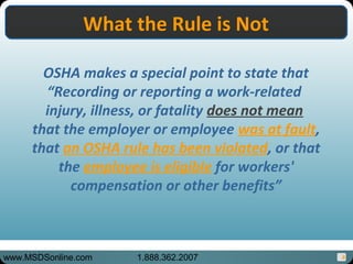 8
What the Rule is NotWhat the Rule is Not
OSHA makes a special point to state that
“Recording or reporting a work-related
injury, illness, or fatality does not mean
that the employer or employee was at fault,
that an OSHA rule has been violated, or that
the employee is eligible for workers'
compensation or other benefits”
www.MSDSonline.com 1.888.362.2007
 