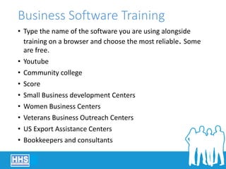 Business Software Training
• Type the name of the software you are using alongside
training on a browser and choose the most reliable. Some
are free.
• Youtube
• Community college
• Score
• Small Business development Centers
• Women Business Centers
• Veterans Business Outreach Centers
• US Export Assistance Centers
• Bookkeepers and consultants
 