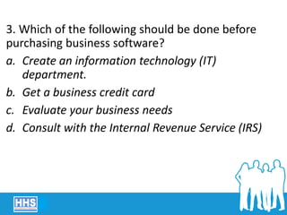 3. Which of the following should be done before
purchasing business software?
a. Create an information technology (IT)
department.
b. Get a business credit card
c. Evaluate your business needs
d. Consult with the Internal Revenue Service (IRS)
 