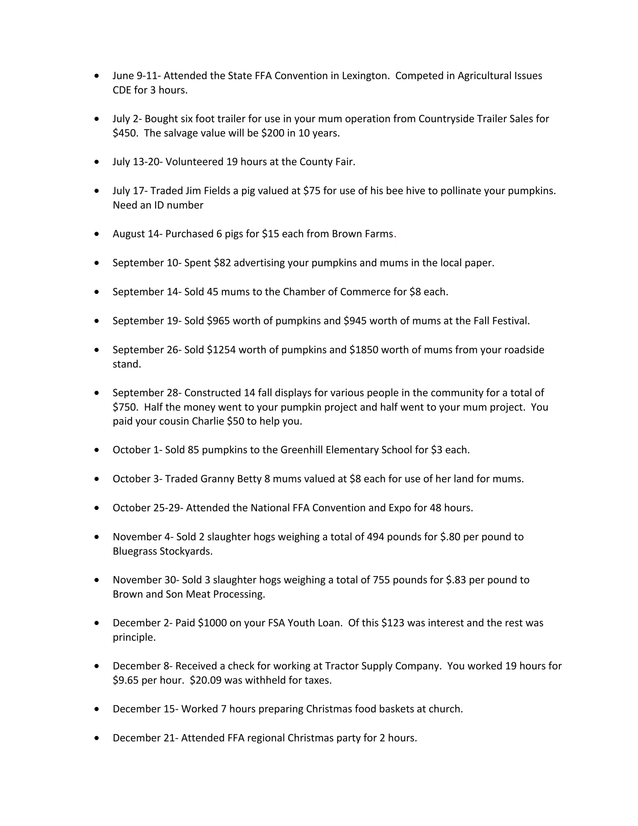 • June 9-11- Attended the State FFA Convention in Lexington. Competed in Agricultural Issues
CDE for 3 hours.
• July 2- Bought six foot trailer for use in your mum operation from Countryside Trailer Sales for
$450. The salvage value will be $200 in 10 years.
• July 13-20- Volunteered 19 hours at the County Fair.
• July 17- Traded Jim Fields a pig valued at $75 for use of his bee hive to pollinate your pumpkins.
Need an ID number
• August 14- Purchased 6 pigs for $15 each from Brown Farms.
• September 10- Spent $82 advertising your pumpkins and mums in the local paper.
• September 14- Sold 45 mums to the Chamber of Commerce for $8 each.
• September 19- Sold $965 worth of pumpkins and $945 worth of mums at the Fall Festival.
• September 26- Sold $1254 worth of pumpkins and $1850 worth of mums from your roadside
stand.
• September 28- Constructed 14 fall displays for various people in the community for a total of
$750. Half the money went to your pumpkin project and half went to your mum project. You
paid your cousin Charlie $50 to help you.
• October 1- Sold 85 pumpkins to the Greenhill Elementary School for $3 each.
• October 3- Traded Granny Betty 8 mums valued at $8 each for use of her land for mums.
• October 25-29- Attended the National FFA Convention and Expo for 48 hours.
• November 4- Sold 2 slaughter hogs weighing a total of 494 pounds for $.80 per pound to
Bluegrass Stockyards.
• November 30- Sold 3 slaughter hogs weighing a total of 755 pounds for $.83 per pound to
Brown and Son Meat Processing.
• December 2- Paid $1000 on your FSA Youth Loan. Of this $123 was interest and the rest was
principle.
• December 8- Received a check for working at Tractor Supply Company. You worked 19 hours for
$9.65 per hour. $20.09 was withheld for taxes.
• December 15- Worked 7 hours preparing Christmas food baskets at church.
• December 21- Attended FFA regional Christmas party for 2 hours.
 