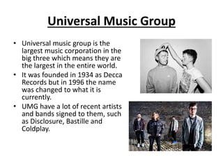 Universal Music Group 
• Universal music group is the 
largest music corporation in the 
big three which means they are 
the largest in the entire world. 
• It was founded in 1934 as Decca 
Records but in 1996 the name 
was changed to what it is 
currently. 
• UMG have a lot of recent artists 
and bands signed to them, such 
as Disclosure, Bastille and 
Coldplay. 
 