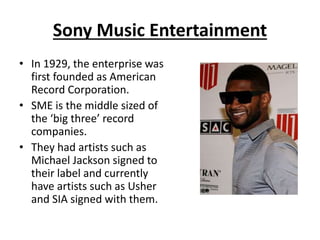 Sony Music Entertainment 
• In 1929, the enterprise was 
first founded as American 
Record Corporation. 
• SME is the middle sized of 
the ‘big three’ record 
companies. 
• They had artists such as 
Michael Jackson signed to 
their label and currently 
have artists such as Usher 
and SIA signed with them. 
 