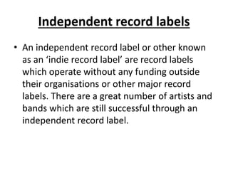 Independent record labels 
• An independent record label or other known 
as an ‘indie record label’ are record labels 
which operate without any funding outside 
their organisations or other major record 
labels. There are a great number of artists and 
bands which are still successful through an 
independent record label. 
 