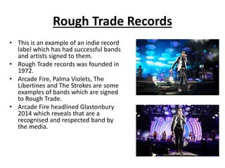 Rough Trade Records 
• This is an example of an indie record 
label which has had successful bands 
and artists signed to them. 
• Rough Trade records was founded in 
1972. 
• Arcade Fire, Palma Violets, The 
Libertines and The Strokes are some 
examples of bands which are signed 
to Rough Trade. 
• Arcade Fire headlined Glastonbury 
2014 which reveals that are a 
recognised and respected band by 
the media. 

