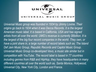 Universal Music group was founded in 1934 by Jimmy Lovine. Their
origins go back to 1934 when it was Decca Records. It is the largest
American music label. It is based in California, USA and has signed
artists from all over the world. UMG’s revenue is currently $6billion. It is
the largest of the big four record companies in the world. They own, or
have a joint share in, a large number of record labels such as; The Island
Def Jam Music Group, Republic Records and Capitol Music Group.
Universal Music Group co-developed Vevo, a music site similar but in
competition with YouTube. The record label is based in 77 countries
including genres from R&B and HipHop, they have headquarters in many
different countries all over the world such as, Santa Monica, Hollywood,
Universal City, New York City, London and France.
 