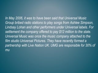 In May 2006, it was to have been said that Universal Music
Group bribed radio stations to play songs from Ashlee Simpson,
Lindsay Lohan and other performers under Universal labels. For
settlement the company offered to pay $12 million to the state.
Universal Music was once the music company attached to the
film studio Universal Pictures. They have recently formed a
partnership with Live Nation UK. UMG are responsible for 30% of
mu
 