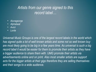 Artists from our genre signed to this
record label…
• Alunageorge
• Alphabeat
• Avicii
• Lorde
Universal Music Groups is one of the largest record labels in the world which
has signed quite a lot of well known artists and some not so well known buy
are most likely going to be big in a few years time. As universal is such a big
record label it would be easier for them to promote their artists as they have
a bigger audience to share them with. UMG promote their artists via
advertisements online and on print. Also most smaller artists are support
acts for the bigger artists at their gigs therefore they are selling themselves
and their songs to a wide audience.
 