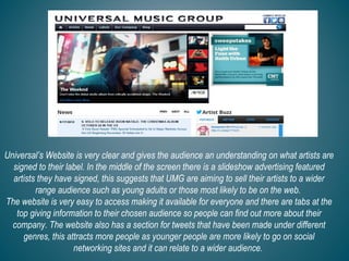 Universal’s Website is very clear and gives the audience an understanding on what artists are
signed to their label. In the middle of the screen there is a slideshow advertising featured
artists they have signed, this suggests that UMG are aiming to sell their artists to a wider
range audience such as young adults or those most likely to be on the web.
The website is very easy to access making it available for everyone and there are tabs at the
top giving information to their chosen audience so people can find out more about their
company. The website also has a section for tweets that have been made under different
genres, this attracts more people as younger people are more likely to go on social
networking sites and it can relate to a wider audience.
 