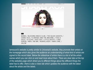 Iamsound’s website is pretty similar to Universal’s website, they promote their artists on
the homepage which also gives the audience an understanding of what kind of artists are
signed to this record label. Below the slideshow of artists there is a list of all the artists
names which you can click on and read more about them. There are clear tabs at the top
of the websites page which direct you to different things about the different things the
label has to offer, there is also a news tab which updates the audience with the latest
about the artists and the labels.
 