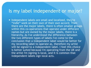 Is my label independent or major?
 Independent labels are small and localized, they're
“indie” work on their own of their own accord. Then
there are the major labels, there is often smaller groups
within this co-operations that operate under different
names but are owned by the major labels, there is a
hierarchy. As I've understood the difference between
the two different types of labels I've come to the
conclusion that a independent label would be better for
my recording label to operate as, therefore my artist
will be signed to a independent label. I feel this choice
is better suited because I'm operating from the UK and
the artist I'm signing is local, and it is common that
independent labels sign local acts.
 