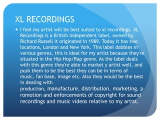 XL RECORDINGS
 I feel my artist will be best suited to xl recordings. XL
Recordings is a British independent label, owned by
Richard Russell it originated in 1989. Today it has two
locations, London and New York. This label dabbles in
various genres, this is ideal for my artist because they're
situated in the Hip-Hop/Rap genre. As the label deals
with this genre they're able to market y artist well, and
push them to be the best they can be in terms of
music, fan base, image etc. Also they would be the best
in dealing with
production, manufacture, distribution, marketing, p
romotion and enforcements of copyright for sound
recordings and music videos relative to my artist.
 