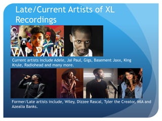 Late/Current Artists of XL
Recordings
Current artists include Adele, Jai Paul, Gigs, Basement Jaxx, King
Krule, Radiohead and many more.
Former/Late artists include, Wiley, Dizzee Rascal, Tyler the Creator, MIA and
Azealia Banks.
 