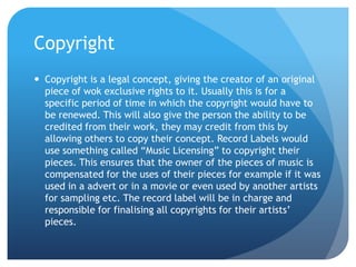 Copyright
 Copyright is a legal concept, giving the creator of an original
piece of wok exclusive rights to it. Usually this is for a
specific period of time in which the copyright would have to
be renewed. This will also give the person the ability to be
credited from their work, they may credit from this by
allowing others to copy their concept. Record Labels would
use something called “Music Licensing” to copyright their
pieces. This ensures that the owner of the pieces of music is
compensated for the uses of their pieces for example if it was
used in a advert or in a movie or even used by another artists
for sampling etc. The record label will be in charge and
responsible for finalising all copyrights for their artists’
pieces.
 