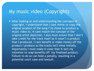 My music video (Copyright)
 After looking at and understanding the concepts of
copyright, I understand that I cant mimic or copy the
original product of the song I’ve chose to produce a
music video to. It cant match the concept of the
original artist depiction. I also must ensure that I don’t
take credit for the track itself as it wasn’t a product
that I produced, I cant benefit or make money off the
product I produce as the tracks isn't mine initially.
Importantly I must make it clear that it isn't my
intention to reap benefits off my finalised product.
Failure to do so can hold a penalty, resulting in a
potential court case and lawsuit.
 
