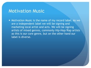 Motivation Music
 Motivation Music is the name of my record label. As we
are a independent label we will be signing and
marketing local artist and acts. We will be signing
artists of mixed genres, commonly Hip-Hop/Rap artists
as this is our core genre, but on the other hand our
label is diverse.
 