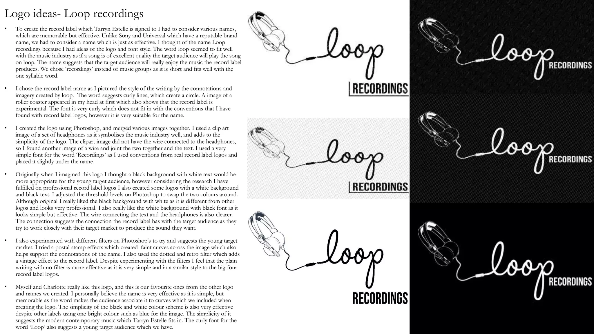 Logo ideas- Loop recordings
• To create the record label which Tarryn Estelle is signed to I had to consider various names,
which are memorable but effective. Unlike Sony and Universal which have a reputable brand
name, we had to consider a name which is just as effective. I thought of the name Loop
recordings because I had ideas of the logo and font style. The word loop seemed to fit well
with the music industry as if a song is of excellent quality the target audience will play the song
on loop. The name suggests that the target audience will really enjoy the music the record label
produces. We chose ‘recordings’ instead of music groups as it is short and fits well with the
one syllable word.
• I chose the record label name as I pictured the style of the writing by the connotations and
imagery created by loop. The word suggests curly lines, which create a circle. A image of a
roller coaster appeared in my head at first which also shows that the record label is
experimental. The font is very curly which does not fit in with the conventions that I have
found with record label logos, however it is very suitable for the name.
• I created the logo using Photoshop, and merged various images together. I used a clip art
image of a set of headphones as it symbolises the music industry well, and adds to the
simplicity of the logo. The clipart image did not have the wire connected to the headphones,
so I found another image of a wire and joint the two together and the text. I used a very
simple font for the word ‘Recordings’ as I used conventions from real record label logos and
placed it slightly under the name.
• Originally when I imagined this logo I thought a black background with white text would be
more appropriate for the young target audience, however considering the research I have
fulfilled on professional record label logos I also created some logos with a white background
and black text. I adjusted the threshold levels on Photoshop to swap the two colours around.
Although original I really liked the black background with white as it is different from other
logos and looks very professional. I also really like the white background with black font as it
looks simple but effective. The wire connecting the text and the headphones is also clearer.
The connection suggests the connection the record label has with the target audience as they
try to work closely with their target market to produce the sound they want.
• I also experimented with different filters on Photoshop's to try and suggests the young target
market. I tried a postal stamp effects which created faint curves across the image which also
helps support the connotations of the name. I also used the dotted and retro filter which adds
a vintage effect to the record label. Despite experimenting with the filters I feel that the plain
writing with no filter is more effective as it is very simple and in a similar style to the big four
record label logos.
• Myself and Charlotte really like this logo, and this is our favourite ones from the other logo
and names we created. I personally believe the name is very effective as it is simple, but
memorable as the word makes the audience associate it to curves which we included when
creating the logo. The simplicity of the black and white colour scheme is also very effective
despite other labels using one bright colour such as blue for the image. The simplicity of it
suggests the modern contemporary music which Tarryn Estelle fits in. The curly font for the
word ‘Loop’ also suggests a young target audience which we have.
 