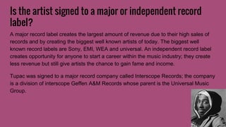 Is the artist signed to a major or independent record
label?
A major record label creates the largest amount of revenue due to their high sales of
records and by creating the biggest well known artists of today. The biggest well
known record labels are Sony, EMI, WEA and universal. An independent record label
creates opportunity for anyone to start a career within the music industry; they create
less revenue but still give artists the chance to gain fame and income.
Tupac was signed to a major record company called Interscope Records; the company
is a division of interscope Geffen A&M Records whose parent is the Universal Music
Group.
 
