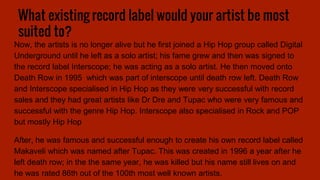 What existing record label would your artist be most
suited to?
Now, the artists is no longer alive but he first joined a Hip Hop group called Digital
Underground until he left as a solo artist; his fame grew and then was signed to
the record label Interscope; he was acting as a solo artist. He then moved onto
Death Row in 1995 which was part of interscope until death row left. Death Row
and Interscope specialised in Hip Hop as they were very successful with record
sales and they had great artists like Dr Dre and Tupac who were very famous and
successful with the genre Hip Hop. Interscope also specialised in Rock and POP
but mostly Hip Hop
After, he was famous and successful enough to create his own record label called
Makaveli which was named after Tupac. This was created in 1996 a year after he
left death row; in the the same year, he was killed but his name still lives on and
he was rated 86th out of the 100th most well known artists.
 