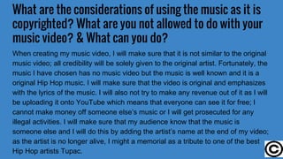 What are the considerations of using the music as it is
copyrighted? What are you not allowed to do with your
music video? & What can you do?
When creating my music video, I will make sure that it is not similar to the original
music video; all credibility will be solely given to the original artist. Fortunately, the
music I have chosen has no music video but the music is well known and it is a
original Hip Hop music. I will make sure that the video is original and emphasizes
with the lyrics of the music. I will also not try to make any revenue out of it as I will
be uploading it onto YouTube which means that everyone can see it for free; I
cannot make money off someone else’s music or I will get prosecuted for any
illegal activities. I will make sure that my audience know that the music is
someone else and I will do this by adding the artist’s name at the end of my video;
as the artist is no longer alive, I might a memorial as a tribute to one of the best
Hip Hop artists Tupac.
 
