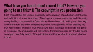 What have you learnt about record label? How are you
going to use this? & The copyright in you production
Each record label are unique, especially in the division of production, distribution
and exhibition of a media product. Their logo and name stands out and it is easily
recognisable; companies like Cash Money Record use bold writing and their logo
is different from any other company logo so it is not generic. When creating my
own record label and logo, I will make sure that it is unique and it suits the genre
of my music. My uniqueness will prevent me from falling under any trouble due to
copyright; I am fully aware of the principles and I know what to add and what not
to add.
 