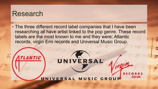 Research
• The three different record label companies that I have been
researching all have artist linked to the pop genre. These record
labels are the most known to me and they were; Atlantic
records, virgin Emi records and Universal Music Group.
 