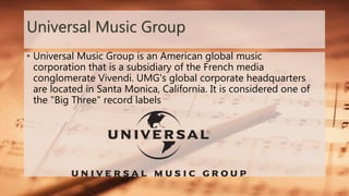 Universal Music Group
• Universal Music Group is an American global music
corporation that is a subsidiary of the French media
conglomerate Vivendi. UMG's global corporate headquarters
are located in Santa Monica, California. It is considered one of
the "Big Three" record labels
 