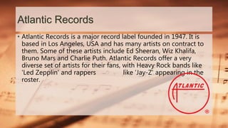 Atlantic Records
• Atlantic Records is a major record label founded in 1947. It is
based in Los Angeles, USA and has many artists on contract to
them. Some of these artists include Ed Sheeran, Wiz Khalifa,
Bruno Mars and Charlie Puth. Atlantic Records offer a very
diverse set of artists for their fans, with Heavy Rock bands like
'Led Zepplin' and rappers like 'Jay-Z' appearing in the
roster.
 