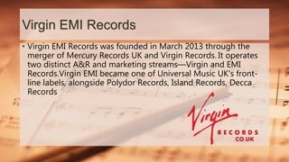 Virgin EMI Records
• Virgin EMI Records was founded in March 2013 through the
merger of Mercury Records UK and Virgin Records. It operates
two distinct A&R and marketing streams—Virgin and EMI
Records.Virgin EMI became one of Universal Music UK's front-
line labels, alongside Polydor Records, Island Records, Decca
Records
 