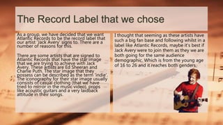 The Record Label that we chose
I thought that seeming as these artists have
such a big fan base and following whilst in a
label like Atlantic Records, maybe it's best if
Jack Avery were to join them as they we are
both going for the same audience
demographic. Which is from the young age
of 16 to 26 and it reaches both genders.
As a group, we have decided that we want
Atlantic Records to be the record label that
our artist 'Jack Avery' signs to. There are a
number of reasons for this.
There are some artists that are signed to
Atlantic Records that have the star image
that we are trying to achieve with Jack
Avery. These artists are Ed Sheeran and
Charlie Puth. The star image that they
possess can be described as the term 'indie'.
The iconography for their star image usually
consists of casual clothing (that we have
tried to mirror in the music video), props
like acoustic guitars and a very laidback
attitude in their songs.
 