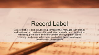 Record Label
A record label is also a publishing company that manages such brands
and trademarks, coordinates the production, manufacture, distribution,
marketing, promotion, and enforcement of copyright for sound
recordings and music videos; also conducting talent scouting and
development of new artists
 