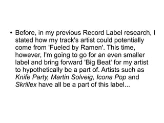 ● Before, in my previous Record Label research, I
stated how my track's artist could potentially
come from 'Fueled by Ramen'. This time,
however, I'm going to go for an even smaller
label and bring forward 'Big Beat' for my artist
to hypothetically be a part of. Artists such as
Knife Party, Martin Solveig, Icona Pop and
Skrillex have all be a part of this label...
 