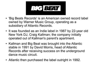 ● 'Big Beats Records' is an American owned record label
owned by Warner Music Group, operating as a
subsidiary of Atlantic Records.
● It was founded as an Indie label in 1987 by 22-year old
New York DJ, Craig Kallman; the company initially
operated out of Kallman's parent's apartment.
● Kallman and Big Beat was brought into the Atlantic
stable in 1991 by David Morris, head of Atlantic
Records after receiving success on the underground
dance music circuit.
● Atlantic then purchased the label outright in 1992.
 