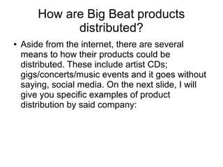 How are Big Beat products
distributed?
● Aside from the internet, there are several
means to how their products could be
distributed. These include artist CDs;
gigs/concerts/music events and it goes without
saying, social media. On the next slide, I will
give you specific examples of product
distribution by said company:
 