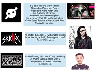 Big Beat are one of the labels
of Australian Electronic Dance
Music duo, Knife Party; who
are featuring at various
worldwide festivals throughout
the summer. Their UK features include
Creamfields Festival in Halton and SW4
Festival in London.
As part of duo, Jack Ü (with Diplo), Skrillex
Is performing at both, Reading and Leeds
Festival this year.
Martin Solveig also has 20 day residency
At Pacha in Ibiza, along with a
Lollapalooza in Berlin, Germany
appearance.
 