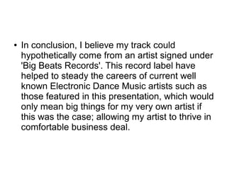● In conclusion, I believe my track could
hypothetically come from an artist signed under
'Big Beats Records'. This record label have
helped to steady the careers of current well
known Electronic Dance Music artists such as
those featured in this presentation, which would
only mean big things for my very own artist if
this was the case; allowing my artist to thrive in
comfortable business deal.
 