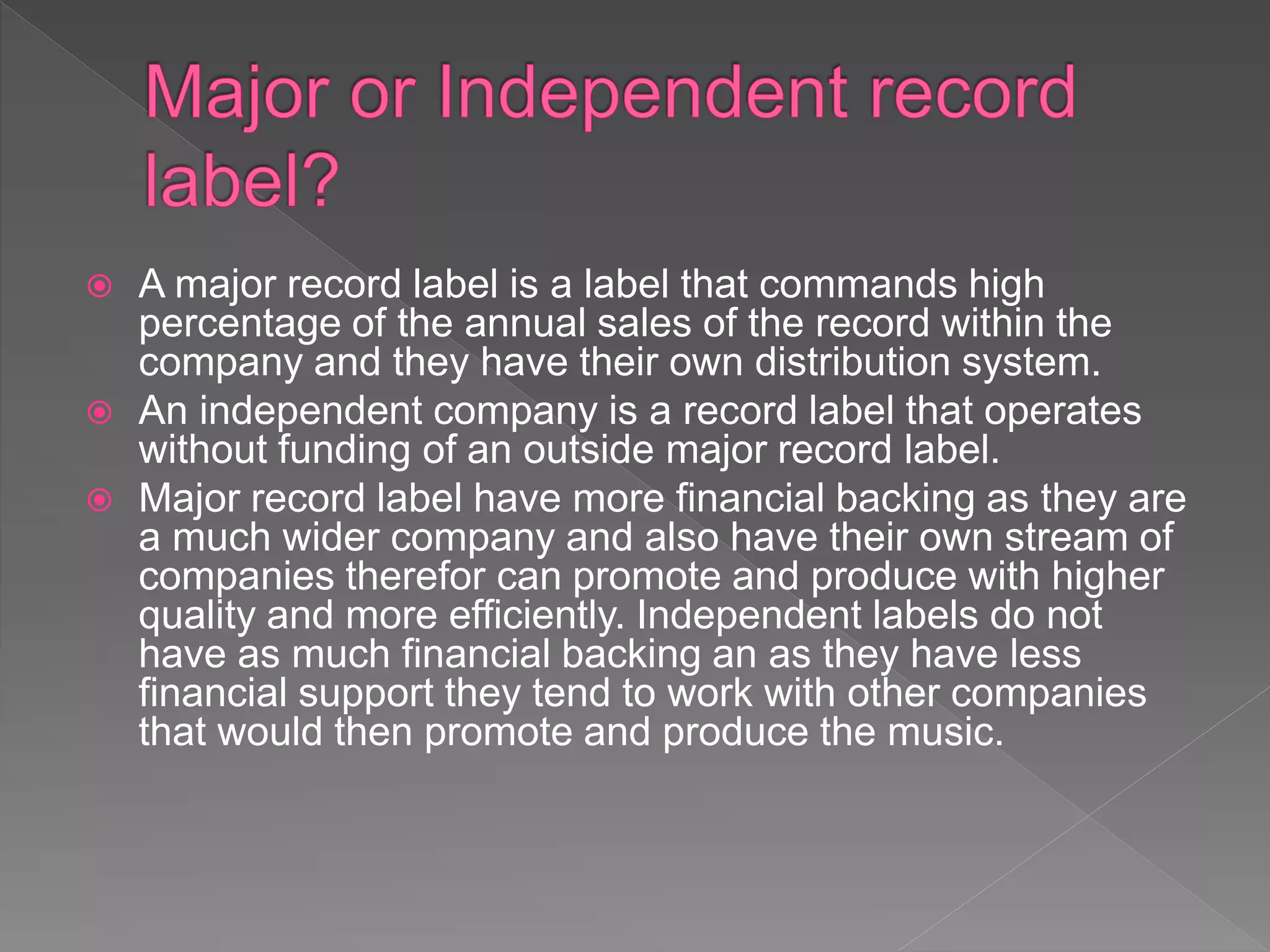  A major record label is a label that commands high
percentage of the annual sales of the record within the
company and they have their own distribution system.
 An independent company is a record label that operates
without funding of an outside major record label.
 Major record label have more financial backing as they are
a much wider company and also have their own stream of
companies therefor can promote and produce with higher
quality and more efficiently. Independent labels do not
have as much financial backing an as they have less
financial support they tend to work with other companies
that would then promote and produce the music.
 