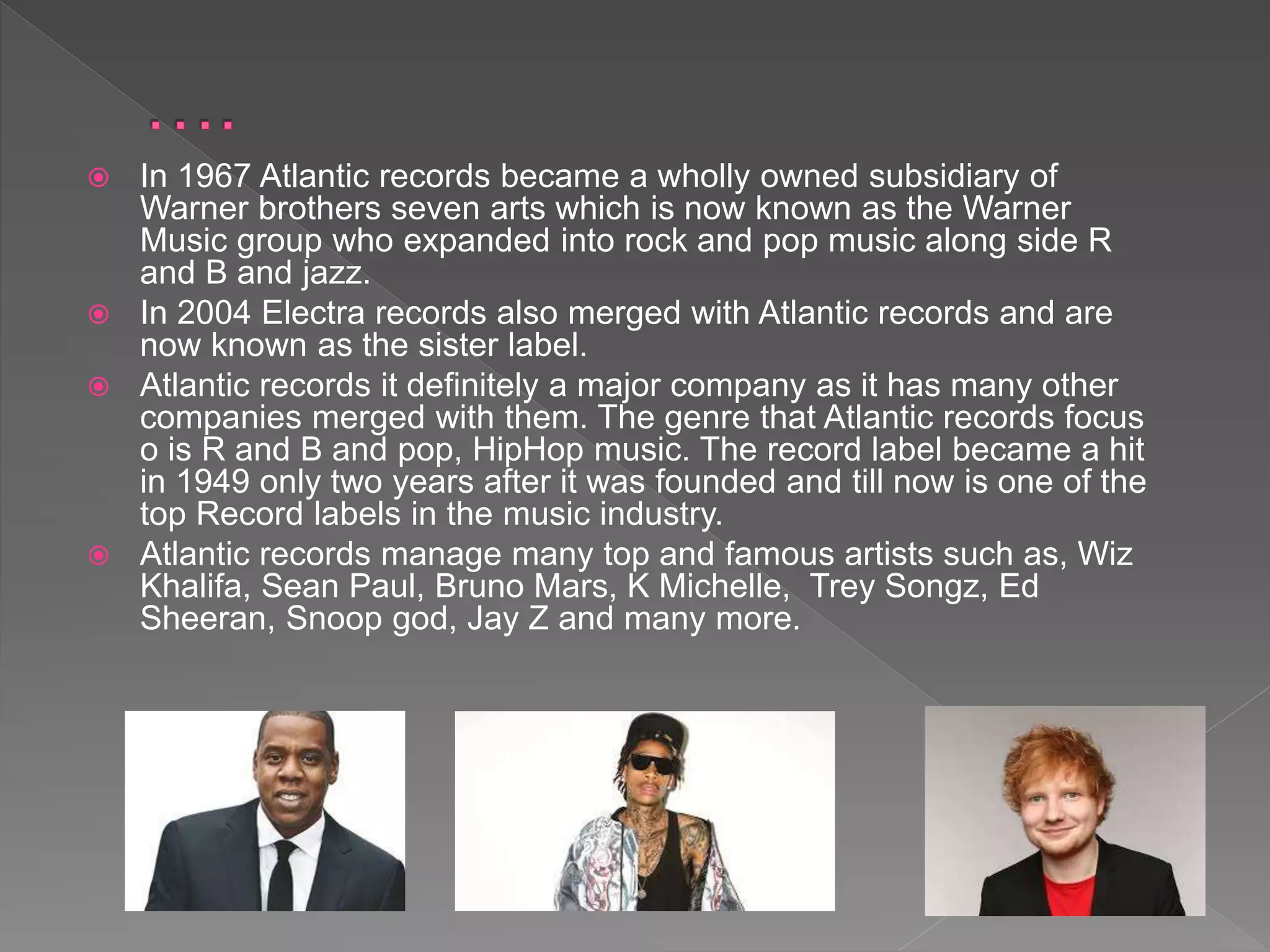  In 1967 Atlantic records became a wholly owned subsidiary of
Warner brothers seven arts which is now known as the Warner
Music group who expanded into rock and pop music along side R
and B and jazz.
 In 2004 Electra records also merged with Atlantic records and are
now known as the sister label.
 Atlantic records it definitely a major company as it has many other
companies merged with them. The genre that Atlantic records focus
o is R and B and pop, HipHop music. The record label became a hit
in 1949 only two years after it was founded and till now is one of the
top Record labels in the music industry.
 Atlantic records manage many top and famous artists such as, Wiz
Khalifa, Sean Paul, Bruno Mars, K Michelle, Trey Songz, Ed
Sheeran, Snoop god, Jay Z and many more.
 
