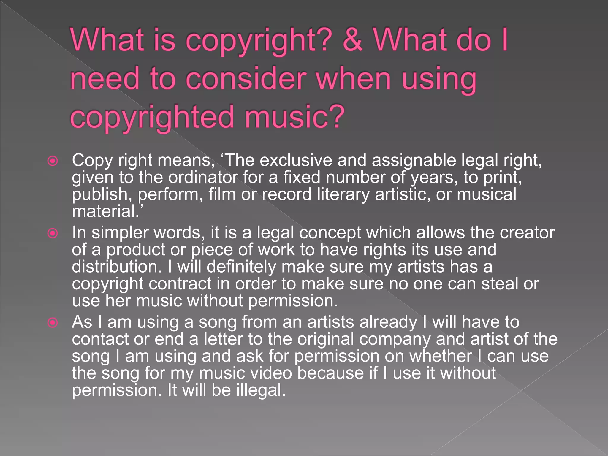  Copy right means, ‘The exclusive and assignable legal right,
given to the ordinator for a fixed number of years, to print,
publish, perform, film or record literary artistic, or musical
material.’
 In simpler words, it is a legal concept which allows the creator
of a product or piece of work to have rights its use and
distribution. I will definitely make sure my artists has a
copyright contract in order to make sure no one can steal or
use her music without permission.
 As I am using a song from an artists already I will have to
contact or end a letter to the original company and artist of the
song I am using and ask for permission on whether I can use
the song for my music video because if I use it without
permission. It will be illegal.
 