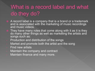  A record label is a company that is a brand or a trademark
and is associated with the marketing of music recordings
and music videos.
 They have many roles that come along with it as it is they
do many other things as well as marketing the artists and
songs such as:
- Production and distribution of the songs
- Market and promote both the artist and the song
- Find new artists
- Maintain the company and contract
- Maintain finance and many more.
 