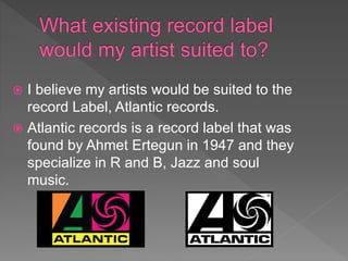  I believe my artists would be suited to the
record Label, Atlantic records.
 Atlantic records is a record label that was
found by Ahmet Ertegun in 1947 and they
specialize in R and B, Jazz and soul
music.
 